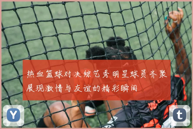 热血篮球对决综艺秀明星球员齐聚展现激情与友谊的精彩瞬间