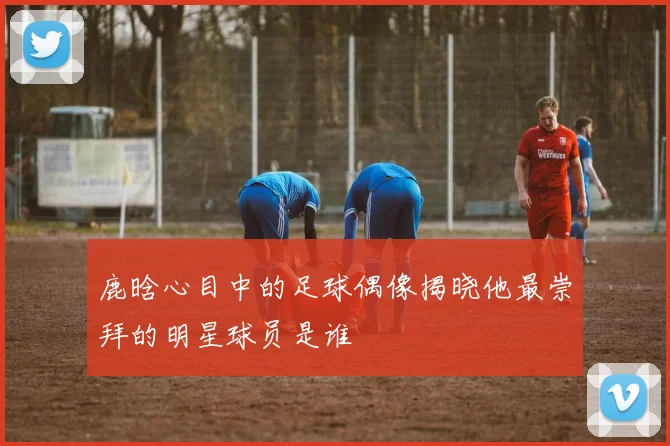 鹿晗心目中的足球偶像揭晓他最崇拜的明星球员是谁